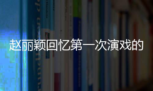 不出的感到字都说紧张来赵丽颖回忆第一次演戏受